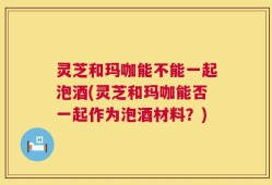 灵芝和玛咖能不能一起泡酒(灵芝和玛咖能否一起作为泡酒材料？)