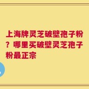 上海牌灵芝破壁孢子粉？哪里买破壁灵芝孢子粉最正宗