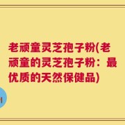 老顽童灵芝孢子粉(老顽童的灵芝孢子粉：最优质的天然保健品)