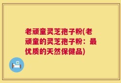 老顽童灵芝孢子粉(老顽童的灵芝孢子粉：最优质的天然保健品)