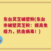 东台灵芝破壁粉(东台市破壁灵芝粉：提高免疫力，抗击病毒！)