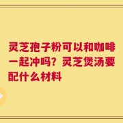 灵芝孢子粉可以和咖啡一起冲吗？灵芝煲汤要配什么材料
