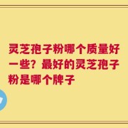 灵芝孢子粉哪个质量好一些？最好的灵芝孢子粉是哪个牌子