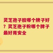 灵芝孢子胶哪个牌子好？灵芝孢子粉哪个牌子最好用安全