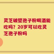 灵芝破壁孢子粉喝酒能吃吗？20岁可以吃灵芝孢子粉吗