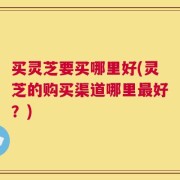 买灵芝要买哪里好(灵芝的购买渠道哪里最好？)