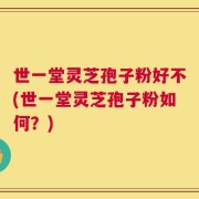 世一堂灵芝孢子粉好不(世一堂灵芝孢子粉如何？)