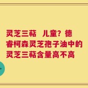 灵芝三萜  儿童？德睿柯森灵芝孢子油中的灵芝三萜含量高不高