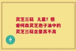 灵芝三萜  儿童？德睿柯森灵芝孢子油中的灵芝三萜含量高不高