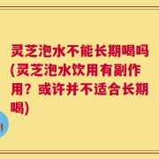 灵芝泡水不能长期喝吗(灵芝泡水饮用有副作用？或许并不适合长期喝)