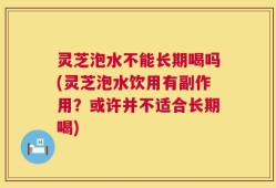 灵芝泡水不能长期喝吗(灵芝泡水饮用有副作用？或许并不适合长期喝)