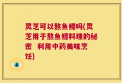 灵芝可以熬鱼鳔吗(灵芝用于熬鱼鳔料理的秘密  利用中药美味烹饪)