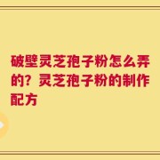 破壁灵芝孢子粉怎么弄的？灵芝孢子粉的制作配方
