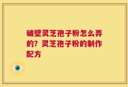 破壁灵芝孢子粉怎么弄的？灵芝孢子粉的制作配方