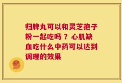 归脾丸可以和灵芝孢子粉一起吃吗 ？心肌缺血吃什么中药可以达到调理的效果