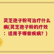 灵芝孢子粉可治疗什么病(灵芝孢子粉的疗效：适用于哪些疾病？)
