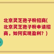 北京灵芝孢子粉招商(北京灵芝孢子粉申请招商，如何实现盈利？)