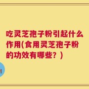 吃灵芝孢子粉引起什么作用(食用灵芝孢子粉的功效有哪些？)
