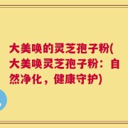 大美唤的灵芝孢子粉(大美唤灵芝孢子粉：自然净化，健康守护)