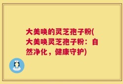 大美唤的灵芝孢子粉(大美唤灵芝孢子粉：自然净化，健康守护)