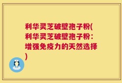 利华灵芝破壁孢子粉(利华灵芝破壁孢子粉：增强免疫力的天然选择)
