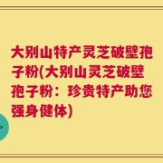 大别山特产灵芝破壁孢子粉(大别山灵芝破壁孢子粉：珍贵特产助您强身健体)