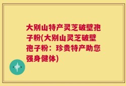 大别山特产灵芝破壁孢子粉(大别山灵芝破壁孢子粉：珍贵特产助您强身健体)