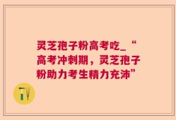 灵芝孢子粉高考吃_“高考冲刺期，灵芝孢子粉助力考生精力充沛”