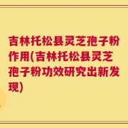吉林托松县灵芝孢子粉作用(吉林托松县灵芝孢子粉功效研究出新发现)