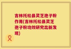 吉林托松县灵芝孢子粉作用(吉林托松县灵芝孢子粉功效研究出新发现)
