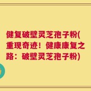 健复破壁灵芝孢子粉(重现奇迹！健康康复之路：破壁灵芝孢子粉)