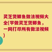 灵芝煲鲫鱼做法视频大全(学做灵芝煲鲫鱼，一网打尽所有做法视频)