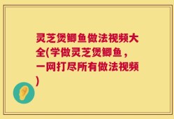 灵芝煲鲫鱼做法视频大全(学做灵芝煲鲫鱼，一网打尽所有做法视频)