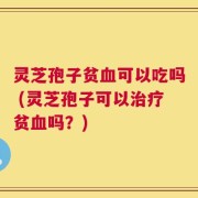 灵芝孢子贫血可以吃吗 (灵芝孢子可以治疗贫血吗？)