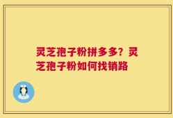 灵芝孢子粉拼多多？灵芝孢子粉如何找销路