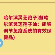 哈尔滨灵芝孢子油(哈尔滨灵芝孢子油：能够调节免疫系统的有效保健品)