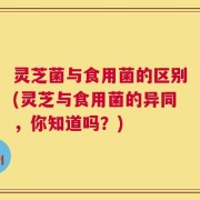 灵芝菌与食用菌的区别(灵芝与食用菌的异同，你知道吗？)