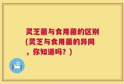 灵芝菌与食用菌的区别(灵芝与食用菌的异同，你知道吗？)