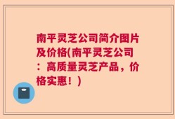 南平灵芝公司简介图片及价格(南平灵芝公司：高质量灵芝产品，价格实惠！)
