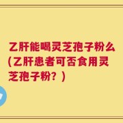 乙肝能喝灵芝孢子粉么(乙肝患者可否食用灵芝孢子粉？)