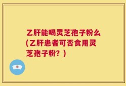 乙肝能喝灵芝孢子粉么(乙肝患者可否食用灵芝孢子粉？)