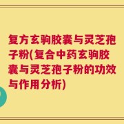 复方玄驹胶囊与灵芝孢子粉(复合中药玄驹胶囊与灵芝孢子粉的功效与作用分析)