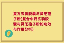 复方玄驹胶囊与灵芝孢子粉(复合中药玄驹胶囊与灵芝孢子粉的功效与作用分析)