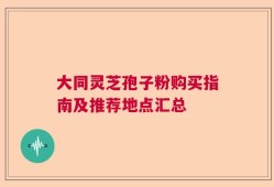 大同灵芝孢子粉购买指南及推荐地点汇总