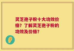 灵芝孢子粉十大功效价格？了解灵芝孢子粉的功效及价格？