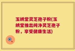 玉绣堂灵芝孢子粉(玉绣堂推出纯净灵芝孢子粉，享受健康生活)