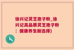 徐兴记灵芝孢子粉_徐兴记高品质灵芝孢子粉：健康养生新选择)