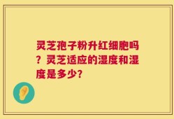灵芝孢子粉升红细胞吗？灵芝适应的湿度和湿度是多少？