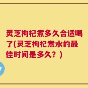 灵芝枸杞煮多久合适喝了(灵芝枸杞煮水的最佳时间是多久？)
