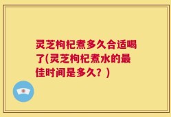灵芝枸杞煮多久合适喝了(灵芝枸杞煮水的最佳时间是多久？)